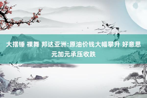 大摆锤 裸舞 邦达亚洲:原油价钱大幅攀升 好意思元加元承压收跌