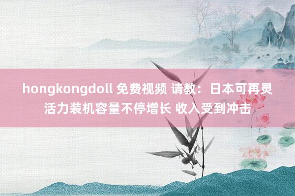 hongkongdoll 免费视频 请教：日本可再灵活力装机容量不停增长 收入受到冲击