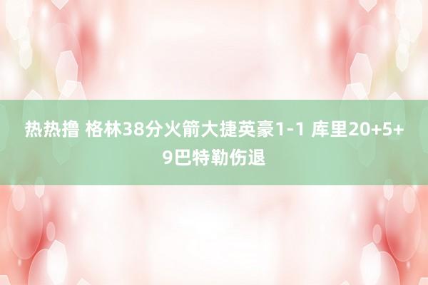 热热撸 格林38分火箭大捷英豪1-1 库里20+5+9巴特勒伤退