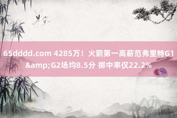 65dddd.com 4285万！火箭第一高薪范弗里特G1&G2场均8.5分 掷中率仅22.2%