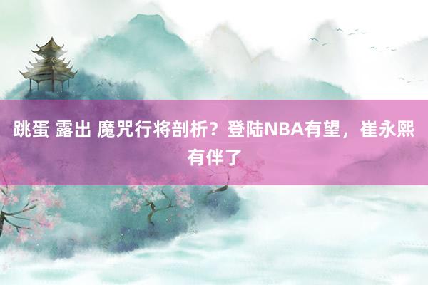 跳蛋 露出 魔咒行将剖析？登陆NBA有望，崔永熙有伴了
