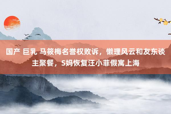 国产 巨乳 马筱梅名誉权败诉，懒理风云和友东谈主聚餐，S妈恢复汪小菲假寓上海