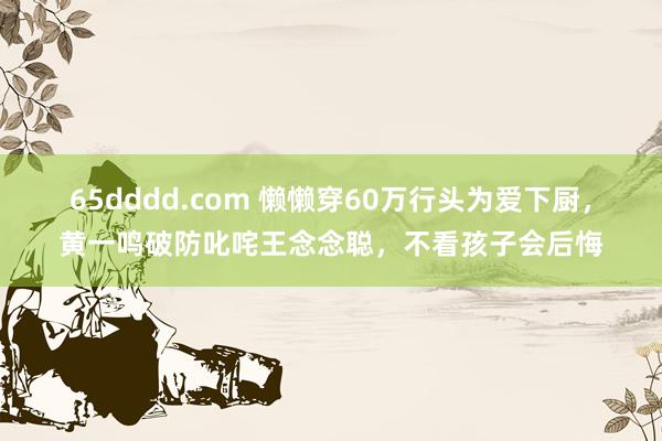 65dddd.com 懒懒穿60万行头为爱下厨，黄一鸣破防叱咤王念念聪，不看孩子会后悔
