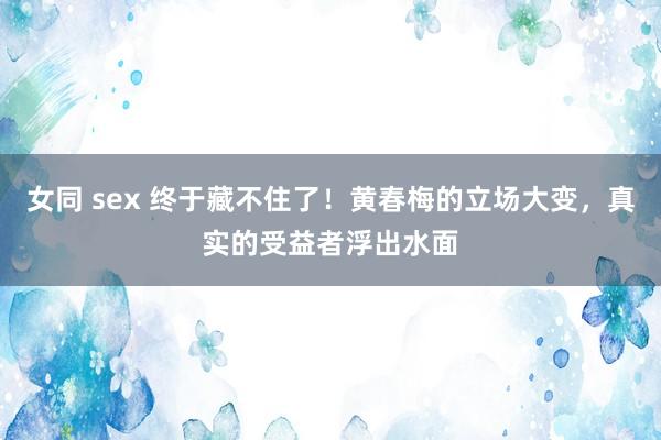 女同 sex 终于藏不住了！黄春梅的立场大变，真实的受益者浮出水面