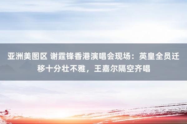 亚洲美图区 谢霆锋香港演唱会现场：英皇全员迁移十分壮不雅，王嘉尔隔空齐唱