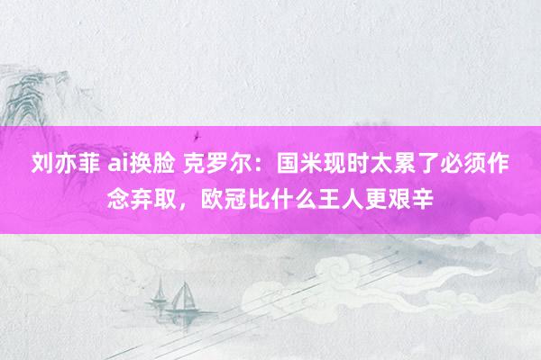 刘亦菲 ai换脸 克罗尔：国米现时太累了必须作念弃取，欧冠比什么王人更艰辛
