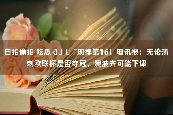 自拍偷拍 吃瓜 🚨现排第16！电讯报：无论热刺欧联杯是否夺冠，澳波齐可能下课