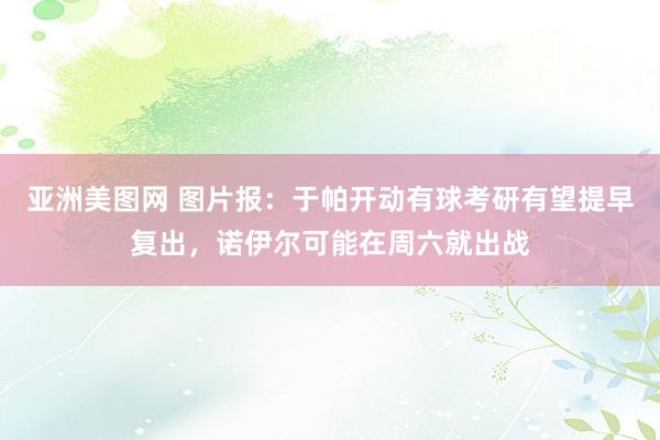 亚洲美图网 图片报：于帕开动有球考研有望提早复出，诺伊尔可能在周六就出战