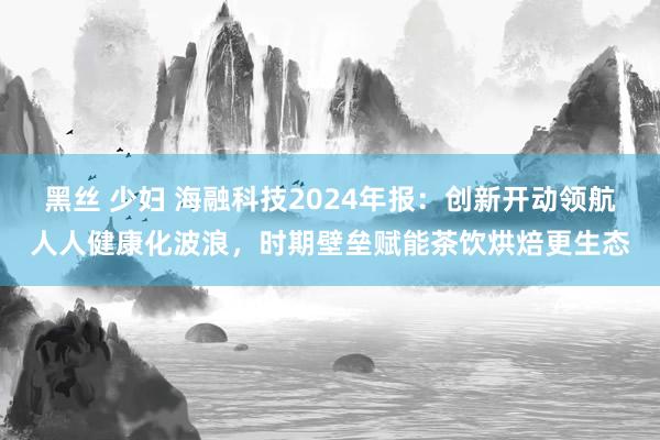 黑丝 少妇 海融科技2024年报：创新开动领航人人健康化波浪，时期壁垒赋能茶饮烘焙更生态