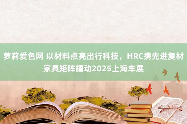 萝莉爱色网 以材料点亮出行科技，HRC携先进复材家具矩阵耀动2025上海车展