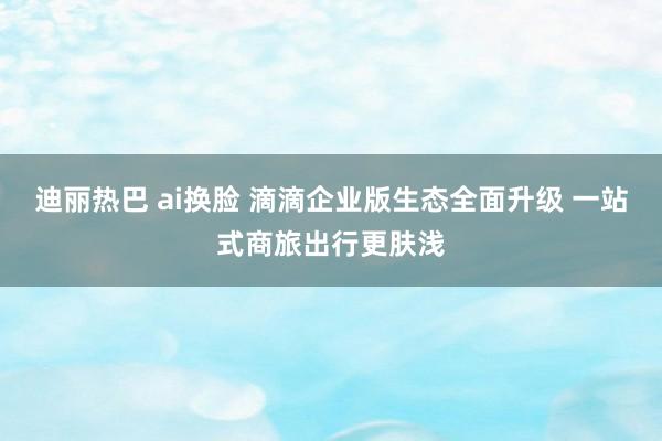 迪丽热巴 ai换脸 滴滴企业版生态全面升级 一站式商旅出行更肤浅