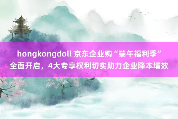 hongkongdoll 京东企业购“端午福利季”全面开启，4大专享权利切实助力企业降本增效