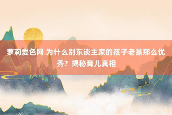 萝莉爱色网 为什么别东谈主家的孩子老是那么优秀？揭秘育儿真相