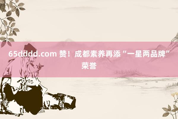 65dddd.com 赞！成都素养再添“一星两品牌”荣誉