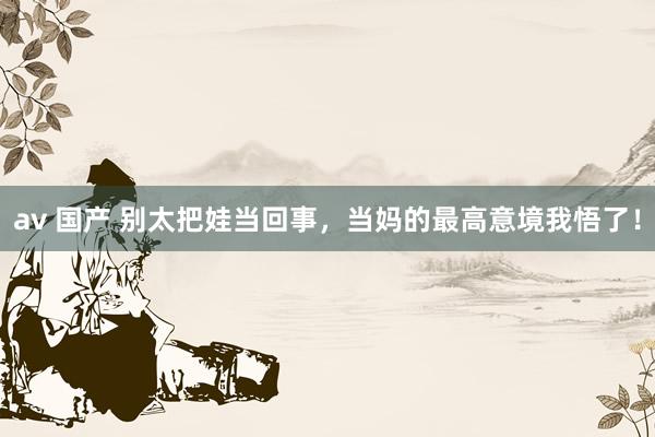 av 国产 别太把娃当回事，当妈的最高意境我悟了！