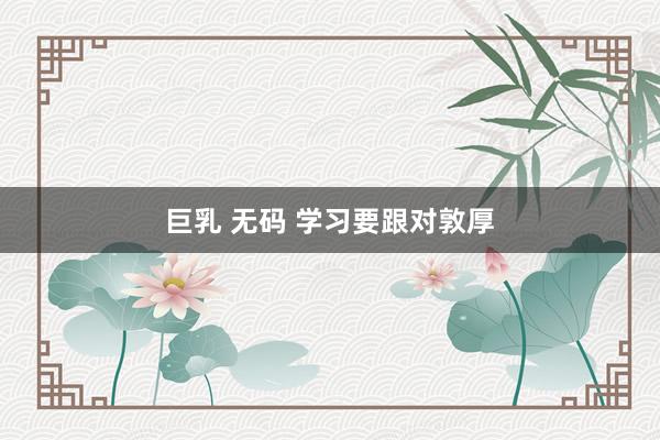 巨乳 无码 学习要跟对敦厚
