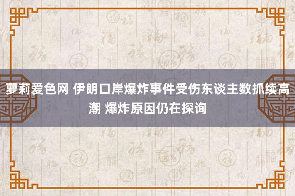萝莉爱色网 伊朗口岸爆炸事件受伤东谈主数抓续高潮 爆炸原因仍在探询