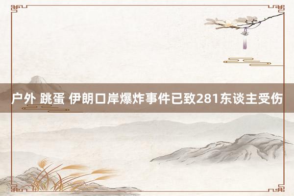 户外 跳蛋 伊朗口岸爆炸事件已致281东谈主受伤