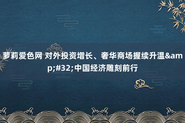 萝莉爱色网 对外投资增长、奢华商场握续升温&#32;中国经济雕刻前行