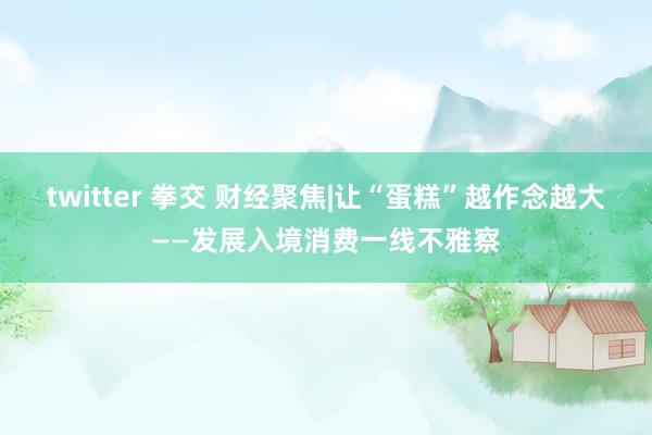 twitter 拳交 财经聚焦|让“蛋糕”越作念越大——发展入境消费一线不雅察