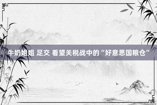 牛奶姐姐 足交 看望关税战中的“好意思国粮仓”