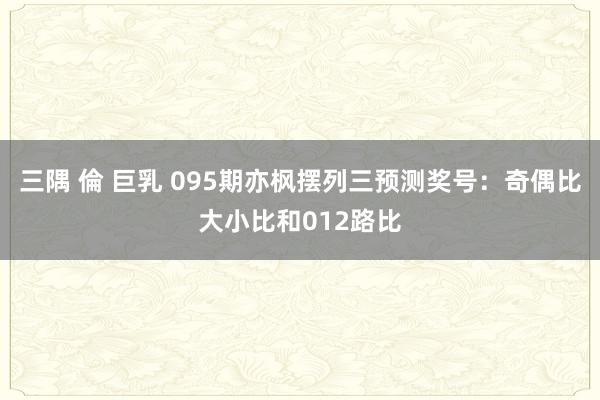 三隅 倫 巨乳 095期亦枫摆列三预测奖号：奇偶比大小比和012路比