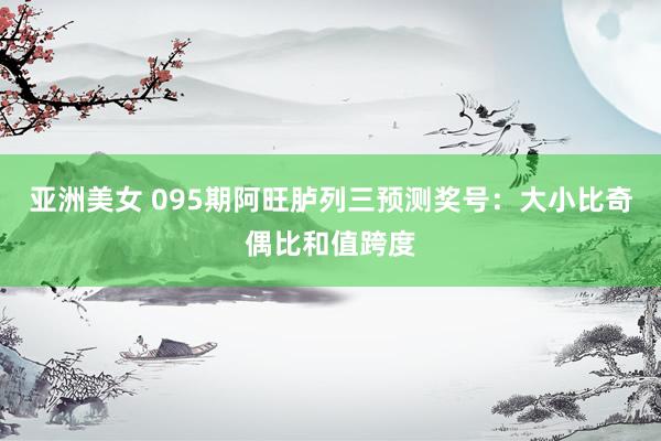 亚洲美女 095期阿旺胪列三预测奖号：大小比奇偶比和值跨度