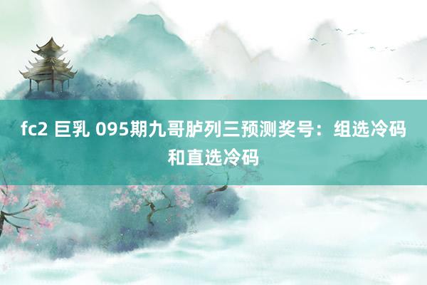fc2 巨乳 095期九哥胪列三预测奖号：组选冷码和直选冷码